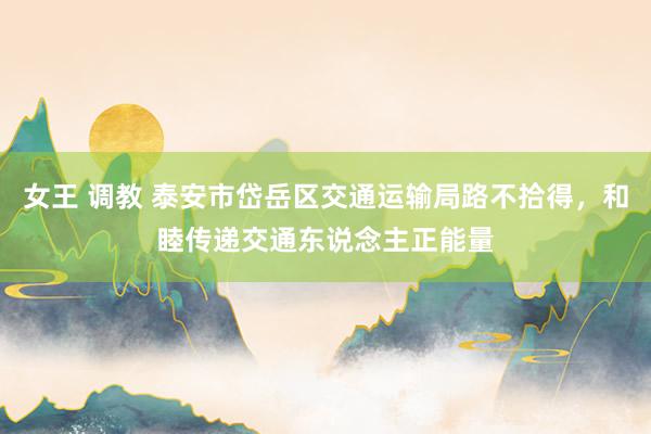 女王 调教 泰安市岱岳区交通运输局路不拾得，和睦传递交通东说念主正能量
