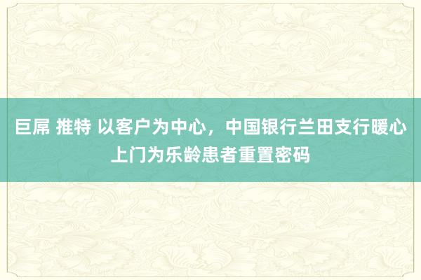 巨屌 推特 以客户为中心，中国银行兰田支行暖心上门为乐龄患者重置密码