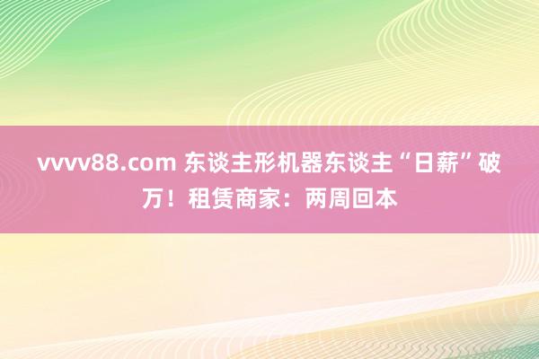 vvvv88.com 东谈主形机器东谈主“日薪”破万！租赁商家：两周回本