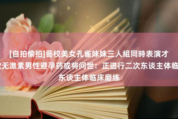 [自拍偷拍]藝校美女孔雀妹妹三人組同時表演才藝 首款无激素男性避孕药或将问世：正进行二次东谈主体临床磨练