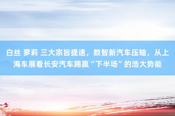 白丝 萝莉 三大宗旨提速，数智新汽车压轴，从上海车展看长安汽车踢赢“下半场”的浩大势能