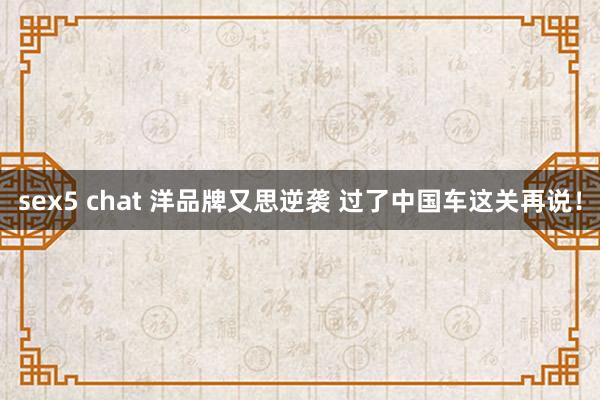 sex5 chat 洋品牌又思逆袭 过了中国车这关再说！