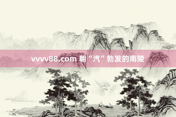 vvvv88.com 朝“汽”勃发的南陵