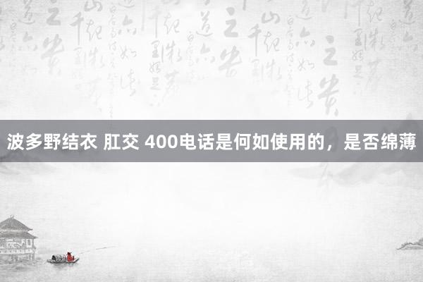 波多野结衣 肛交 400电话是何如使用的，是否绵薄