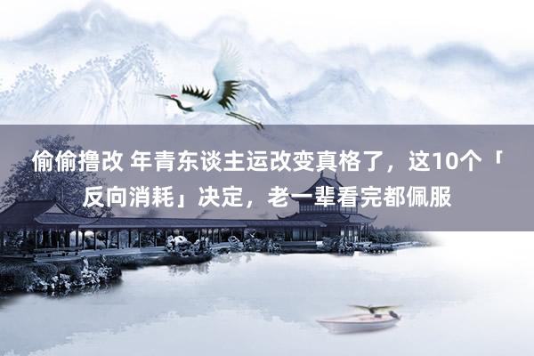 偷偷撸改 年青东谈主运改变真格了，这10个「反向消耗」决定，老一辈看完都佩服