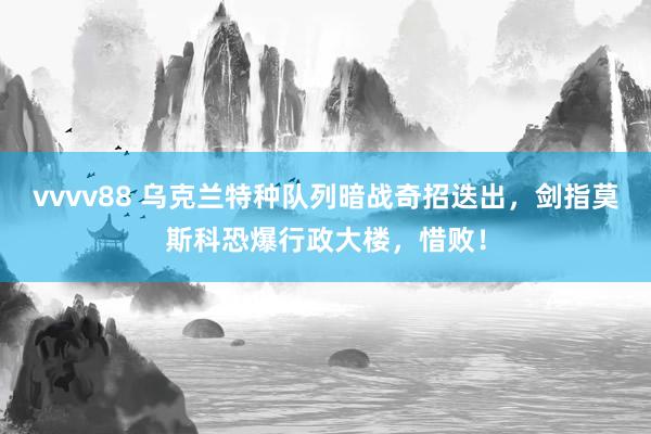 vvvv88 乌克兰特种队列暗战奇招迭出，剑指莫斯科恐爆行政大楼，惜败！