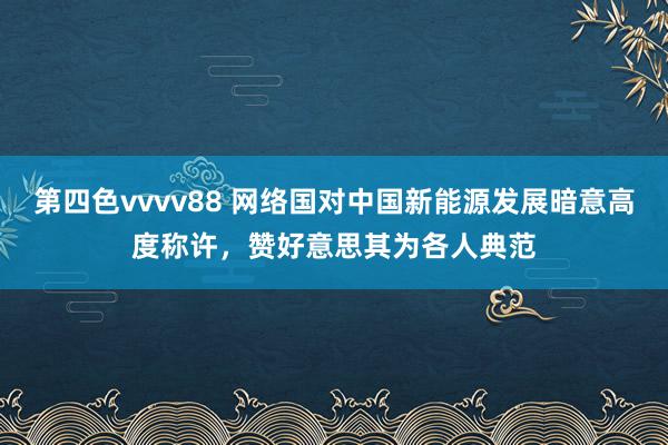 第四色vvvv88 网络国对中国新能源发展暗意高度称许，赞好意思其为各人典范