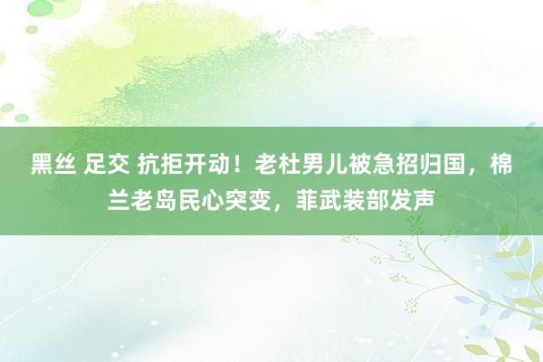 黑丝 足交 抗拒开动！老杜男儿被急招归国，棉兰老岛民心突变，菲武装部发声