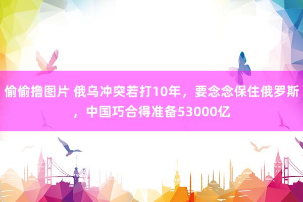 偷偷撸图片 俄乌冲突若打10年，要念念保住俄罗斯，中国巧合得准备53000亿