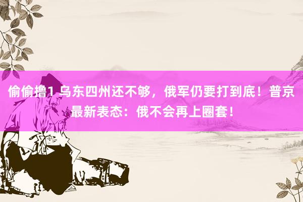 偷偷撸1 乌东四州还不够，俄军仍要打到底！普京最新表态：俄不会再上圈套！