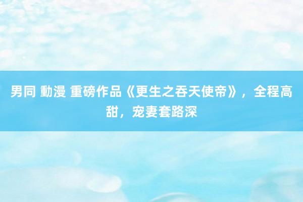 男同 動漫 重磅作品《更生之吞天使帝》，全程高甜，宠妻套路深