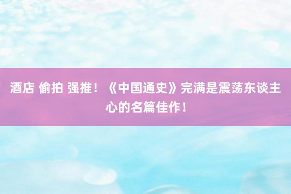 酒店 偷拍 强推！《中国通史》完满是震荡东谈主心的名篇佳作！