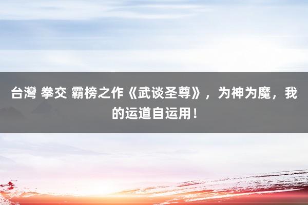 台灣 拳交 霸榜之作《武谈圣尊》，为神为魔，我的运道自运用！