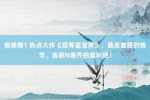 偷偷撸1 热点大作《超等鉴宝师》，最反套路的情节，连刷N遍齐拍案叫绝！