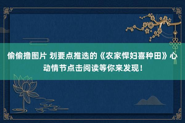 偷偷撸图片 划要点推选的《农家悍妇喜种田》心动情节点击阅读等你来发现！
