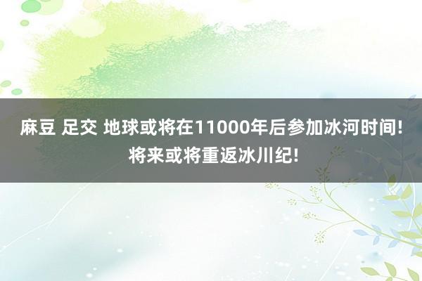 麻豆 足交 地球或将在11000年后参加冰河时间! 将来或将重返冰川纪!