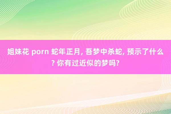 姐妹花 porn 蛇年正月， 吾梦中杀蛇， 预示了什么? 你有过近似的梦吗?