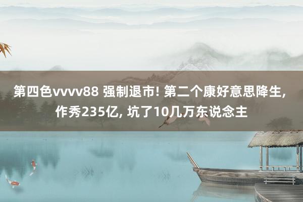 第四色vvvv88 强制退市! 第二个康好意思降生， 作秀235亿， 坑了10几万东说念主