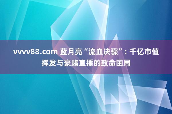 vvvv88.com 蓝月亮“流血决骤”: 千亿市值挥发与豪赌直播的致命困局