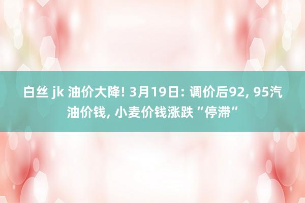 白丝 jk 油价大降! 3月19日: 调价后92， 95汽油价钱， 小麦价钱涨跌“停滞”