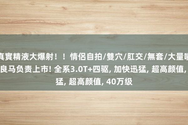 真實精液大爆射！！情侶自拍/雙穴/肛交/無套/大量噴精 全新良马负责上市! 全系3.0T+四驱， 加快迅猛， 超高颜值， 40万级