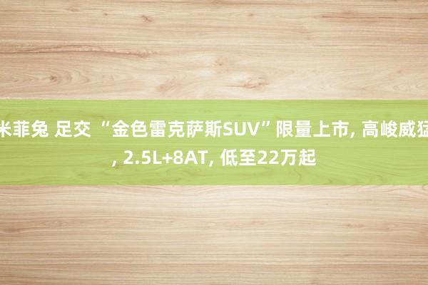 米菲兔 足交 “金色雷克萨斯SUV”限量上市， 高峻威猛， 2.5L+8AT， 低至22万起