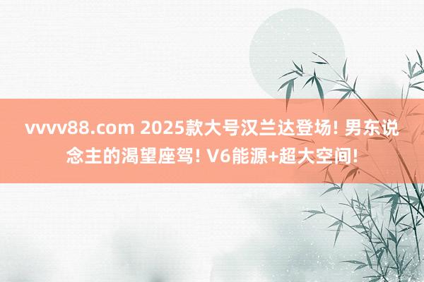 vvvv88.com 2025款大号汉兰达登场! 男东说念主的渴望座驾! V6能源+超大空间!