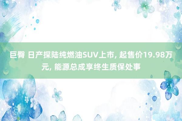 巨臀 日产探陆纯燃油SUV上市， 起售价19.98万元， 能源总成享终生质保处事