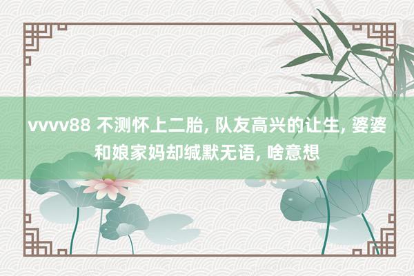 vvvv88 不测怀上二胎， 队友高兴的让生， 婆婆和娘家妈却缄默无语， 啥意想