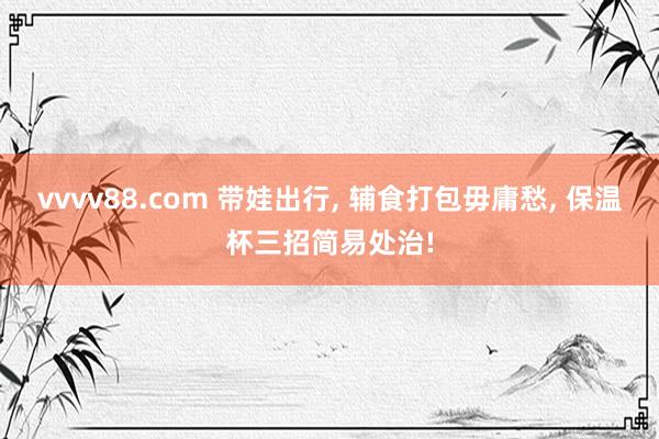 vvvv88.com 带娃出行， 辅食打包毋庸愁， 保温杯三招简易处治!