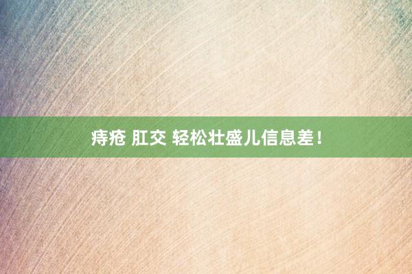 痔疮 肛交 轻松壮盛儿信息差!