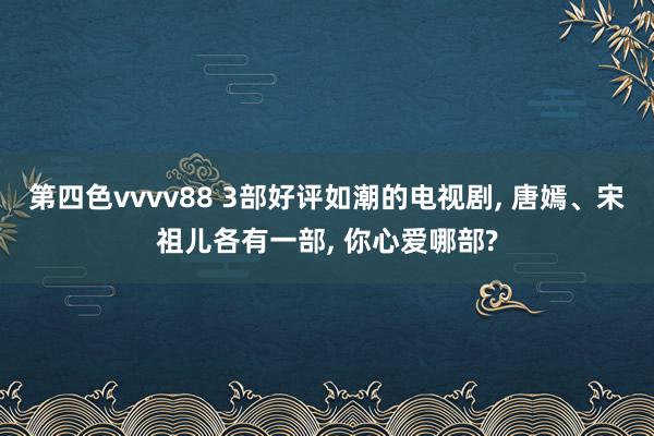 第四色vvvv88 3部好评如潮的电视剧, 唐嫣、宋祖儿各有一部, 你心爱哪部?