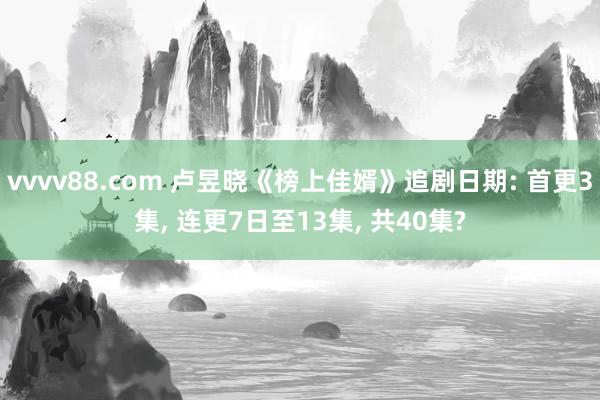 vvvv88.com 卢昱晓《榜上佳婿》追剧日期: 首更3集， 连更7日至13集， 共40集?