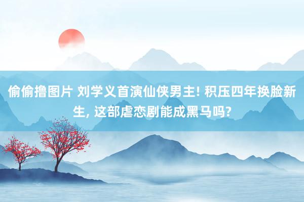 偷偷撸图片 刘学义首演仙侠男主! 积压四年换脸新生, 这部虐恋剧能成黑马吗?