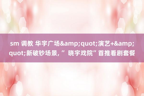 sm 调教 华宇广场&quot;演艺+&quot;新破钞场景, ” 晓宇戏院”首推看剧套餐
