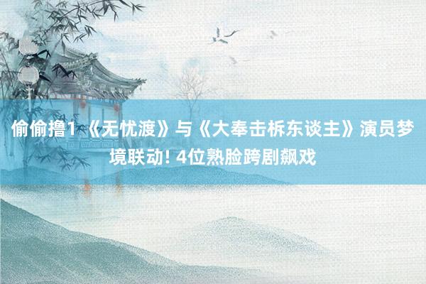 偷偷撸1 《无忧渡》与《大奉击柝东谈主》演员梦境联动! 4位熟脸跨剧飙戏