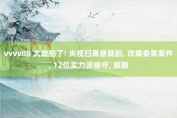 vvvv88 太敢拍了! 央视扫黑悬疑剧, 改编委果案件, 12位实力派镇守, 顺眼