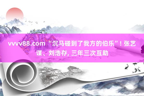 vvvv88.com “沉马碰到了我方的伯乐”! 张艺谋、刘浩存, 三年三次互助