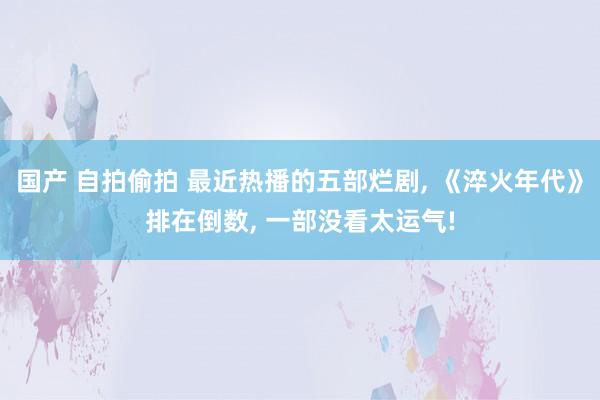 国产 自拍偷拍 最近热播的五部烂剧, 《淬火年代》排在倒数, 一部没看太运气!