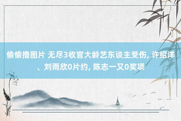 偷偷撸图片 无尽3收官大龄艺东谈主受伤, 许绍洋、刘雨欣0片约, 陈志一又0奖项