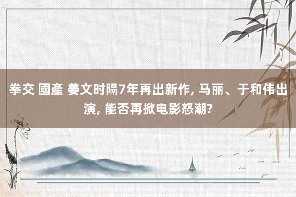 拳交 國產 姜文时隔7年再出新作, 马丽、于和伟出演, 能否再掀电影怒潮?