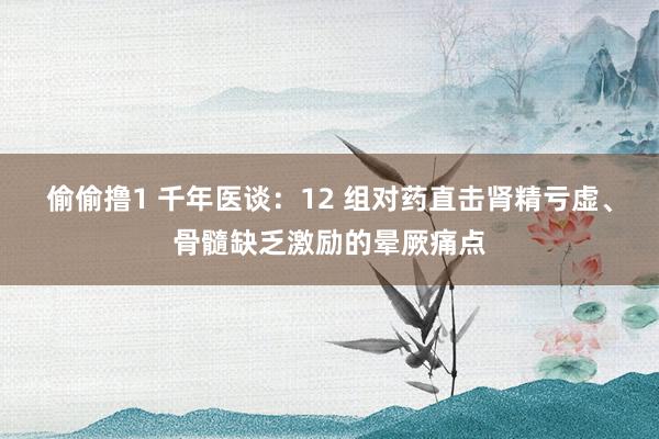 偷偷撸1 千年医谈：12 组对药直击肾精亏虚、骨髓缺乏激励的晕厥痛点