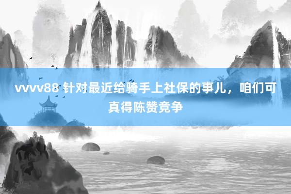 vvvv88 针对最近给骑手上社保的事儿，咱们可真得陈赞竞争