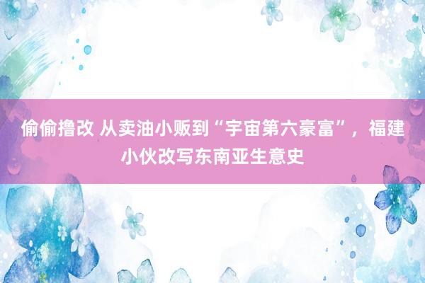偷偷撸改 从卖油小贩到“宇宙第六豪富”，福建小伙改写东南亚生意史