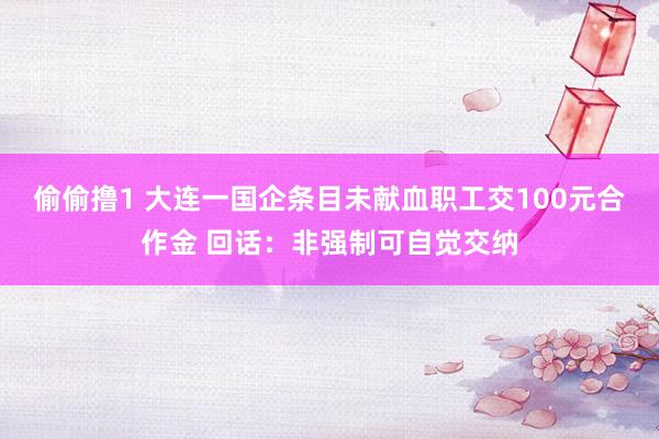偷偷撸1 大连一国企条目未献血职工交100元合作金 回话：非强制可自觉交纳